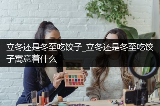 立冬还是冬至吃饺子_立冬还是冬至吃饺子寓意着什么